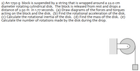2) An 1750 g block is suspended by a string that is wrapped around a 22.0 cm
diameter rotating cylindrical disk. The block is released from rest and drops a
distance of 2.50m in 1.77 seconds. (a) Draw diagrams of the forces and torques
acting on the block and the disk. (b) Find the rotational acceleration of the disk.
(C) Calculate the rotational inertia of the disk. (d) Find the mass of the disk. (e)
Čalculate the number of rotations made by the disk during the drop.
