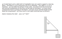 ### Problem Statement

A steel beam and a cable, both of negligible mass, are used to support a 1600 kg block. The beam is 3.50 m long and 3.00 cm in diameter. The cable is 1.0 cm in diameter.

#### Questions:
1. Calculate the tension in the cable.
2. Determine the horizontal and vertical components of the force of the wall on the beam.
3. How much compression force is acting on the beam?
4. How much will the length of the beam be compressed?
5. How much is the cable stretched due to tension?

**Elastic modulus for steel**: \(200 \times 10^9 \, \text{N/m}^2\)

### Diagram Description

The diagram shows a side view of the system:

- A vertical wall supports a horizontal beam.
- The beam is connected to a cable which forms a 45° angle with the horizontal plane.
- The block is suspended vertically by the cable.

The setup illustrates how the beam and cable provide support to the block through tension and compression forces.