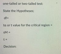 **Understanding Hypothesis Testing**

When conducting a hypothesis test, you'll need to determine whether you're using a one-tailed or two-tailed test. Here's a step-by-step guide for setting up your test:

1. **State the Hypotheses:**
   - Clearly define your null and alternative hypotheses.

2. **Degrees of Freedom (df):**
   - Enter the degrees of freedom based on your data set.

3. **Critical Value (tα or t value for the critical region):**
   - Determine the critical value that corresponds to your test.

4. **Standard Error of the Mean (sM):**
   - Calculate or provide the standard error for your sample mean.

5. **Test Statistic (t):**
   - Compute or provide the t-statistic for your test.

6. **Decision:**
   - Based on the t-statistic and the critical value, decide whether to reject or fail to reject the null hypothesis.

By following these steps, you'll be able to properly conduct and interpret the results of a hypothesis test.