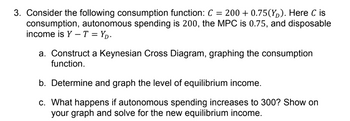 3. Consider the following consumption function: C = 200+ 0.75(Y). Here C is
consumption, autonomous spending is 200, the MPC is 0.75, and disposable
income is Y-T=YD.
a. Construct a Keynesian Cross Diagram, graphing the consumption
function.
b. Determine and graph the level of equilibrium income.
c. What happens if autonomous spending increases to 300? Show on
your graph and solve for the new equilibrium income.