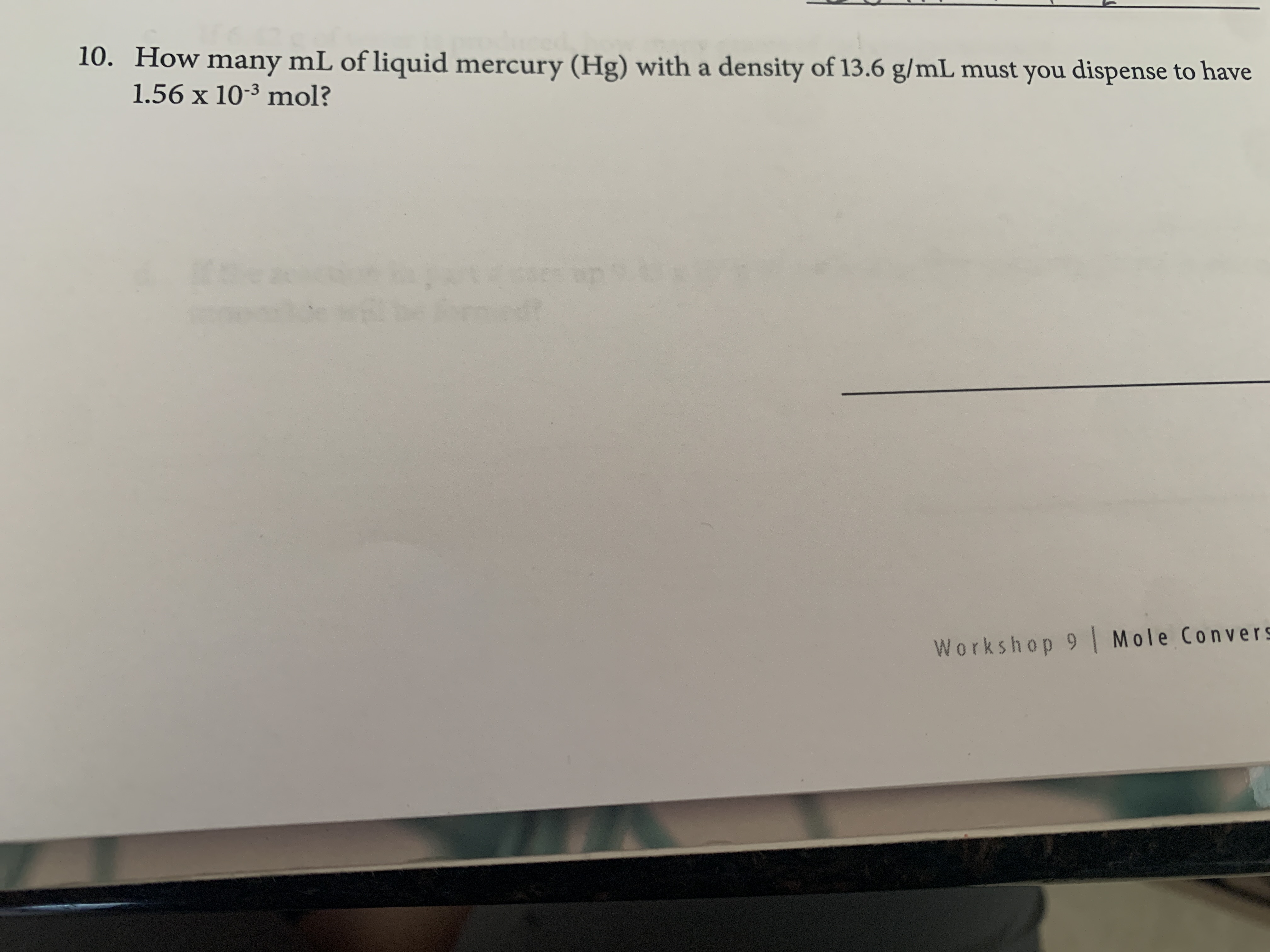10. How many mL of liquid mercury (Hg) with a density of 13.6 g/mL must you dispense to have
1.56 x 10-3 mol?
Workshop 9 Mole Convers

