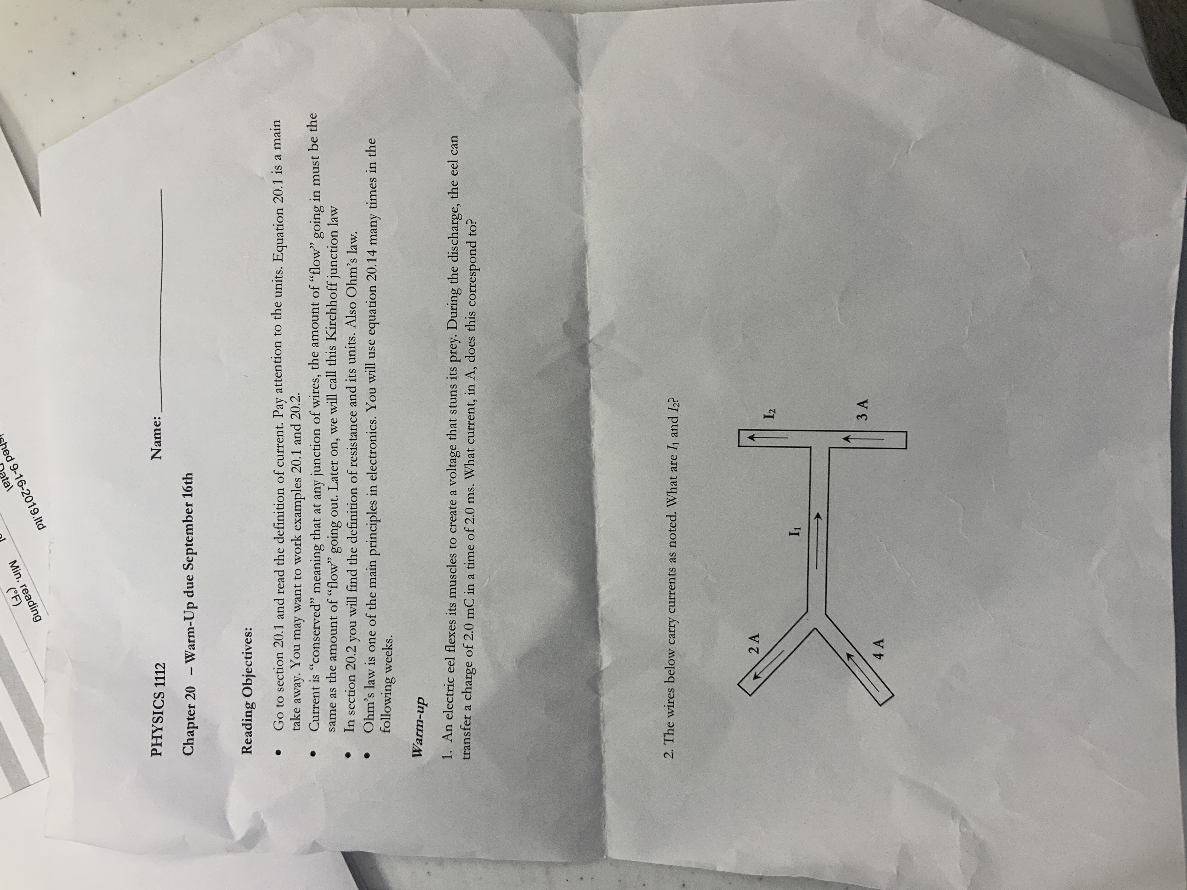 hed 9-16-2019.ltd
tal
(F)
Min. reading
Name:
PHYSICS 1112
- Warm-Up due September 16th
Chapter 20
Reading Objectives:
take away. You may want to work examples 20.1 and 20.2.
Current is "conserved" meaning that at any junction of wires, the amount of "flow" going in must be the
same as the amount of "flow" going out. Later on, we will call this Kirchhoff junction law
In section 20.2 you will find the definition of resistance and its units. Also Ohm's law.
Ohm's law is one of the main principles in electronics. You will use equation 20.14 many times in the
following weeks.
Go to section 20.1 and read the definition of current. Pay attention to the units. Equation 20.1 is a main
1. An electric eel flexes its muscles to create a voltage that stuns its prey. During the discharge, the eel can
transfer a charge of 2.0 mC in a time of 2.0 ms. What current, in A, does this correspond to?
Warm-up
2. The wires below carry currents as noted. What are I1 and I2?
I2
2 A
I1
3 A
4A
