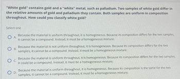 "White gold" contains gold and a "white" metal, such as palladium. Two samples of white gold differ in
the relative amounts of gold and palladium they contain. Both samples are uniform in composition
throughout. How could you classify white gold?
Select one
A.
B.
O c.
D.
Because the material is uniform throughout, it is homogeneous. Because its composition differs for the two samples,
it cannot be a compound. Instead, it must be a homogeneous mixture.
Because the material is not uniform throughout, it is homogeneous. Because its composition differs for the two
samples, it cannot be a compound. Instead, it must be a homogeneous mixture.
Because the material is uniform throughout, it is homogeneous. Because its composition differs for the two samples,
it could be a compound. Instead, it must be a homogeneous mixture.
Because the material is uniform throughout, it is homogeneous. Because its composition is the same for the two
samples, it cannot be a compound. Instead, it must be a homogeneous mixture.