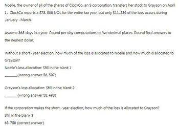Noelle, the owner of all of the shares of ClockCo, an S corporation, transfers her stock to Grayson on April
1. ClockCo reports a $75,000 NOL for the entire tax year, but only $11, 250 of the loss occurs during
January-March
Assume 365 days in a year. Round per day computations to five decimal places. Round final answers to
the nearest dollar.
Without a short - year election, how much of the loss is allocated to Noelle and how much is allocated to
Grayson?
Noelle's loss allocation: $fill in the blank 1
(wrong answer 56,507)
Grayson's loss allocation: Sfill in the blank 2
(wrong answer 18, 493)
If the corporation makes the short-year election, how much of the loss is allocated to Grayson?
Sfill in the blank 3
63,750 (correct answer)