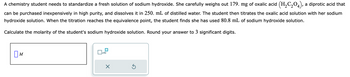 A chemistry student needs to standardize a fresh solution of sodium hydroxide. She carefully weighs out 179. mg of oxalic acid (H₂C₂O4), a diprotic acid that
can be purchased inexpensively in high purity, and dissolves it in 250. mL of distilled water. The student then titrates the oxalic acid solution with her sodium
hydroxide solution. When the titration reaches the equivalence point, the student finds she has used 80.8 mL of sodium hydroxide solution.
Calculate the molarity of the student's sodium hydroxide solution. Round your answer to 3 significant digits.
M
x10
X
Ś