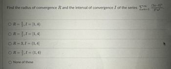 Find the radius of convergence R and the interval of convergence I of the series
OR=2,I = [1,4)
OR=2,I = [1,4]
OR=3,1 = (1,4]
R = 2, I = (1,4)
O None of these
n=1
(2x-5)"
3nn³