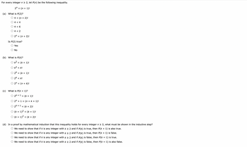 For every integer n ≥ 2, let P(n) be the following inequality.
2n< (n + 1)!
(a) What is P(2)?
O 4 < (n + 2)!
4 <4
4 < 6
4 <2
O 2 < (n + 2)!
Is P(2) true?
Yes
O No
(b) What is P(k)?
Ok² < (K + 1)!
Ok² <k!
O 2k < (k + 1)!
O 2k <k!
2n< (n + k)!
(c) What is P(k + 1)?
O 2k + 1 < (k+ 1)!
O 2 + 1 < (n + k + 1)!
O 2k +1 < (k + 2)!
O (k+ 1)² < (k+ 1)!
○ (k+ 1)² < (k+ 2)!
(d) In a proof by mathematical induction that this inequality holds for every integer n ≥ 2, what must be shown in the inductive step?
O We need to show that if k is any integer with k ≥ 2 and if P(k) is true, then P(k+ 1) is also true.
O We need to show that if k is any integer with k ≥ 2 and if P(k) is true, then P(k + 1) is false.
O We need to show that if k is any integer with k ≥ 2 and if P(k) is false, then P(k + 1) is true.
O We need to show that if k is any integer with k ≥ 2 and if P(k) is false, then P(k+ 1) is also false.