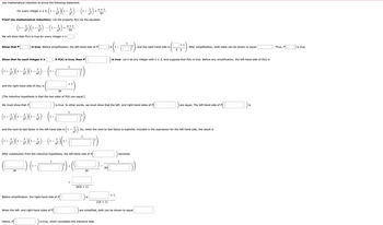 Use mathematical induction to prove the following statement.
Show that P
Proof (by mathematical induction): Let the property P(n) be the equation
1
(1₁ - 12/2) (1 - 3 2 ) ·- · (1₁ - 12/27)
=
We will show that P(n) is true for every integer n ≥
For every integer n ≥ 2,
1
2 ²₁ (1₁ - 2²2 ) (¹ - 2) · (1 - 227) -.
1
..
n²
Show that for each integer k ≥
1
1
(¹ - - 1 ) ( ¹ - - - ) ( ¹ - - - ) ... ( ¹.
1
1-
1
1 -
4²
and the right-hand side of P(k) is
We must show that P
is true: Before simplification, the left-hand side of P
1
(¹ - - - ) (¹² - - - ) ( ² - - ) ) -- - (¹1.
1-
1-
1
2²
3²
2k
[The inductive hypothesis is that the two sides of P(k) are equal.]
PC
Hence, P
n+ 1
2n
if P(k) is true, then P
2k
1
When the left- and right-hand sides of P
and the next-to-last factor in the left-hand side is 1-
1
1
1
1
1
1-
1
1-
(¹ - - ) (¹ - - ) (¹ - - ) ·- · (¹ - - ) (¹ - T
1-
1
+ 1
[+₁¹)
Before simplification, the right-hand side of P
1
is true. In other words, we must show that the left and right-hand sides of P
After substitution from the inductive hypothesis, the left-hand side of P
).(+-T
D²) - (
1
5)
1
n+ 1
2n
2k
2k(k+ 1)
is
7)
1
) 16 (₁-0²).
is 1
So, when the next-to-last factor is explicitly included in the expression for the left-hand side, the result is
is true, which completes the inductive step.
2k
2 (K + 1)
is true: Let k be any integer with k≥ 2, and suppose that P(k) is true. Before any simplification, the left-hand side of P(K) is
+ 1
and the right-hand side is
becomes
1
are simplified, both can be shown to equal
+ 1
2.2
After simplification, both sides can be shown to equal
are equal. The left-hand side of P
is
Thus, P
is true.