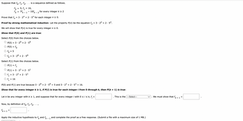 Suppose that for f₁, f₂
fo
=
is a sequence defined as follows.
= 16
5, f₁ = 16,
= 7fk - 1
10fk
Prove that f= 3 - 2ª + 2 · 5″ for each integer n ≥ 0.
Proof by strong mathematical induction: Let the property P(n) be the equation f = 3.2" +2.5".
We will show that P(n) is true for every integer n ≥ 0.
Show that P(0) and P(1) are true:
Select P(0) from the choices below.
O P(0) = 3.20 +2.5⁰
O P(0) = fo
To = 5
O f = 3.20 +2.5⁰
- 2
Select P(1) from the choices below.
O P(1) = f₁
OP(1) = 32¹ + 2 · 5¹
f₁ = 3.2¹ +2 5¹
f₁
P(0) and P(1) are true because 3 20 +2.50 = 5 and 3 · 2¹ + 2.5¹ = 16.
Show that for every integer k ≥ 1, if P(i) is true for each integer i from 0 through k, then P(k+ 1) is true:
for every integer k ≥ 2
Now, by definition of fo, f₁, f₂,
fk+ 1 =
Let k be any integer with k ≥ 1, and suppose that for every integer i with 0 ≤ i ≤ k, f; =
Apply the inductive hypothesis to fk and fk - 1
This is the --Select---
and complete the proof as a free response. (Submit a file with a maximum size of 1 MB.)
We must show that f
+1
=