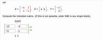 Let
-5 2
A =
=
-[$_3], E-[42], F= [("}}]
2
Compute the indicated matrix. (If this is not possible, enter DNE in any single blank).
E(AF)
-22
-6
19
2