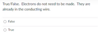 True/False. Electrons do not need to be made. They are
already in the conducting wire.
O False
O True
