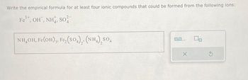 Write the empirical formula for at least four ionic compounds that could be formed from the following ions:
Fe³+, OH, NH, SO
NH,OH, Fe(OH)3, Fe₂(SO4), (NH₂)₂SO4
0.0.
gate.
X
00