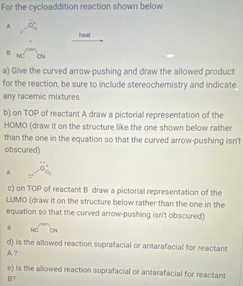 For the cycloaddition reaction shown below
A
B
NC CN
a) Give the curved arrow-pushing and draw the allowed product
for the reaction, be sure to include stereochemistry and indicate
any racemic mixtures
A
heat
b) on TOP of reactant A draw a pictorial representation of the
HOMO (draw it on the structure like the one shown below rather
than the one in the equation so that the curved arrow-pushing isn't
obscured)
B
c) on TOP of reactant B draw a pictorial representation of the
LUMO (draw it on the structure below rather than the one in the
equation so that the curved arrow-pushing isn't obscured)
NC CN
d) Is the allowed reaction suprafacial or antarafacial for reactant
A?
e) Is the allowed reaction suprafacial or antarafacial for reactant
B?