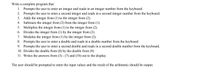 Write a complete program that:
1. Prompts the user to enter an integer and reads in an integer number from the keyboard.
2. Prompts the user to enter a second integer and reads in a second integer number from the keyboard.
3. Adds the integer from (1) to the integer from (2).
4. Subtracts the integer from (2) from the integer from (1).
5. Multiplies the integer from (1) to the integer from (2).
6. Divides the integer from (1) by the integer from (2).
7. Modulus the integer from (1) by the integer from (2).
8. Prompts the user to enter a double and reads in a double number from the keyboard.
9. Prompts the user to enter a second double and reads in a second double number from the keyboard.
10. Divides the double from (8) by the double from (9).
11. Writes the answers from (3) - (7) and (10) out to the display.
The user should be prompted to enter the input values and the result of the arithmetic should be output.
