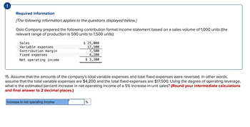 !
Required information
[The following information applies to the questions displayed below.]
Oslo Company prepared the following contribution format income statement based on a sales volume of 1,000 units (the
relevant range of production is 500 units to 1,500 units):
Sales
Variable expenses
Contribution margin
Fixed expenses
Net operating income
$ 25,000
17,500
7,500
4, 200
$ 3,300
15. Assume that the amounts of the company's total variable expenses and total fixed expenses were reversed. In other words,
assume that the total variable expenses are $4,200 and the total fixed expenses are $17,500. Using the degree of operating leverage,
what is the estimated percent increase in net operating income of a 5% increase in unit sales? (Round your intermediate calculations
and final answer to 2 decimal places.)
Increase in net operating income
%