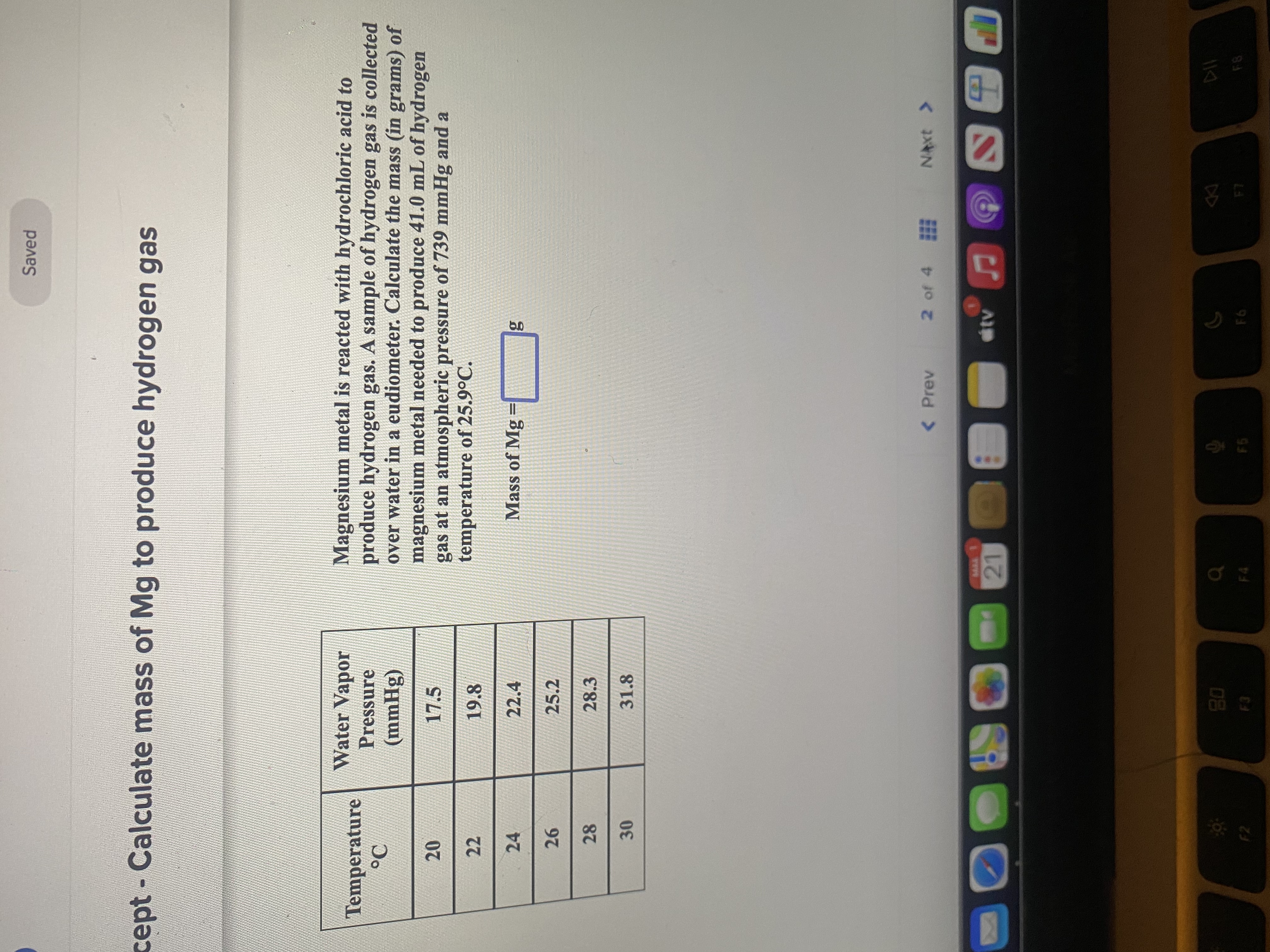 Saved
cept- Calculate mass of Mg to produce hydrogen gas
Magnesium metal is reacted with hydrochloric acid to
produce hydrogen gas. A sample of hydrogen gas is collected
over water in a eudiometer. Calculate the mass (in grams) of
magnesium metal needed to produce 41.0 mL of hydrogen
gas at an atmospheric pressure of 739 mmHg and a
temperature of 25.9°C.
Water Vapor
Temperature
Pressure
(8Huu)
22
19.8
24
22.4
Mass of Mg =
%3D
25.2
28
28.3
31.8
30
< Prev
2 of 4
NAxt >
08
F8
F6
