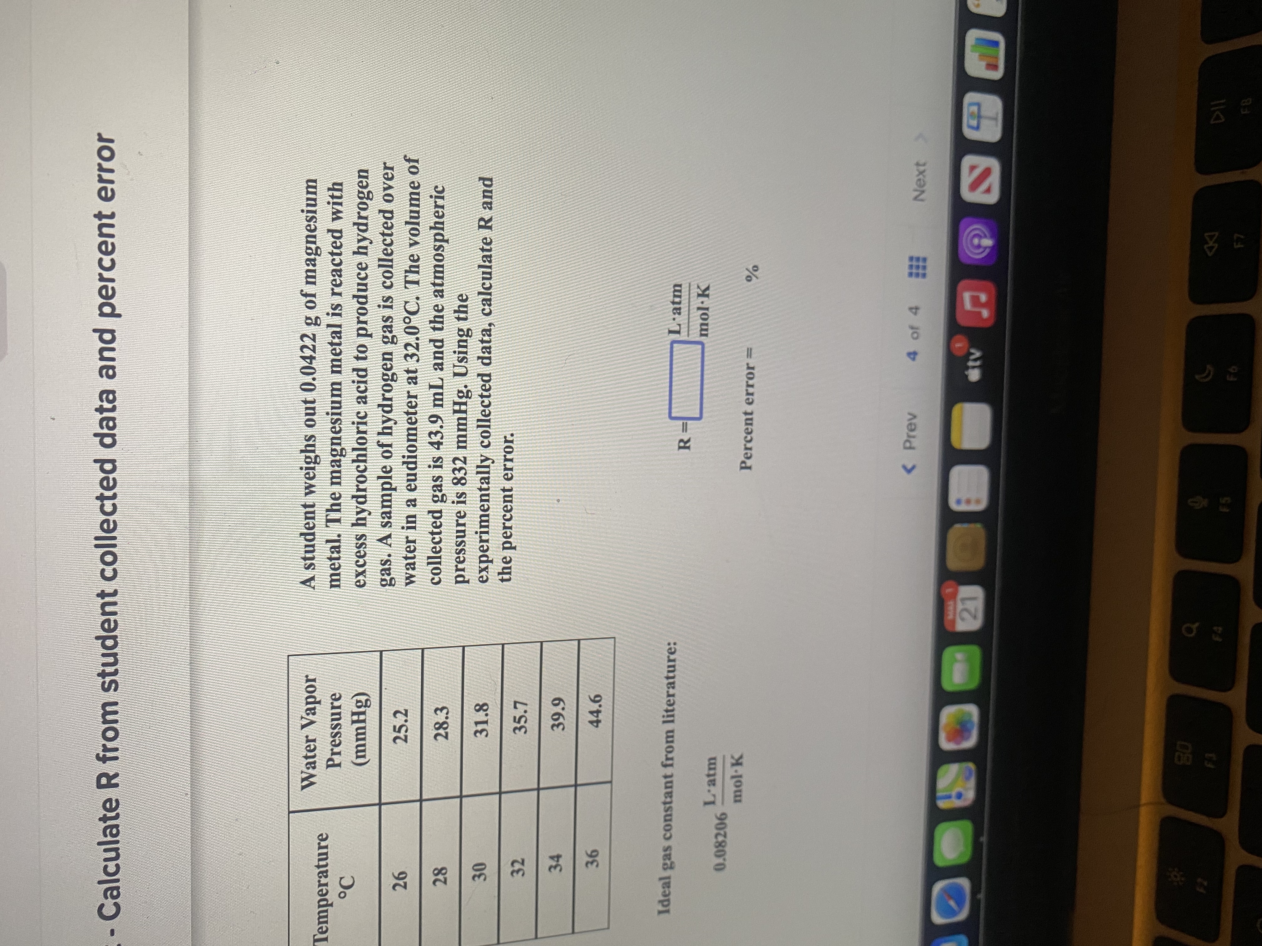 ***
21
- Calculate R from student collected data and percent error
A student weighs out 0.0422 g of magnesium
metal. The magnesium metal is reacted with
excess hydrochloric acid to produce hydrogen
gas. A sample of hydrogen gas is collected over
water in a eudiometer at 32.0°C. The volume of
collected gas is 43.9 mL and the atmospheric
pressure is 832 mmHg. Using the
experimentally collected data, calculate R and
the percent error.
Water Vapor
Temperature
Pressure
(8Hww)
25.2
26
28.3
31.8
30
32
34
39.9
44.6
Ideal gas constant from literature:
L·atm
%3=
L'atm
0.08206
mol K
Percent error=
< Prev
4 of 4
Next >
www.
EGO
08
F5
93
