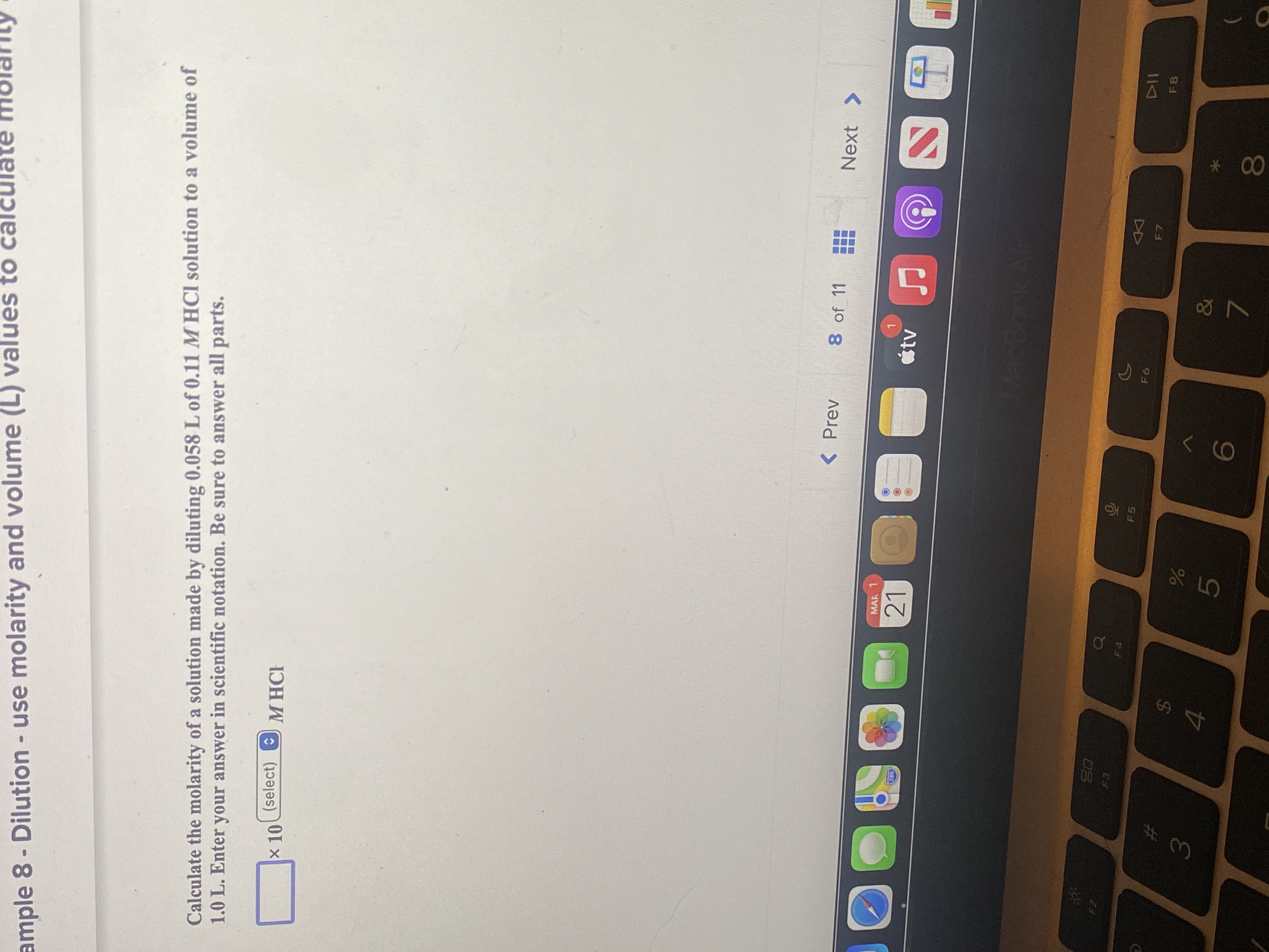 * 00
E LO
ample 8- Dilution - use molarity and volume (L) values to calcula
Calculate the molarity of a solution made by diluting 0.058 L of 0.11 M HCl solution to a volume of
1.0 L. Enter your answer in scientific notation. Be sure to answer all parts.
x 10
(select) O
M HCH
< Prev
8 of 11
Next >
MAR
21
étv
020
08
F3
F4
F5
F7
F8
24
19
7.
