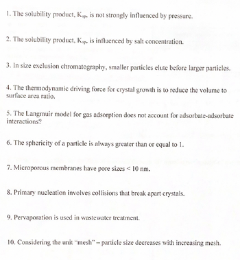 1. The solubility product, Ksp, is not strongly influenced by pressure.
2. The solubility product, Ksp, is influenced by salt concentration.
3. In size exclusion chromatography, smaller particles elute before larger particles.
4. The thermodynamic driving force for crystal growth is to reduce the volume to
surface area ratio.
5. The Langmuir model for gas adsorption does not account for adsorbate-adsorbate
interactions?
6. The sphericity of a particle is always greater than or equal to 1.
7. Microporous membranes have pore sizes < 10 nm.
8. Primary nucleation involves collisions that break apart crystals.
9. Pervaporation is used in wastewater treatment.
10. Considering the unit "mesh" - particle size decreases with increasing mesh.