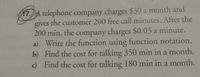 17.A telephone company charges $30 a month and
gives the customer 200 free call minutes. After the
200 min, the company charges $0.03 a minute.
a) Write the function using function notation.
b) Find the cost for talking 350 min in a month.
c) Find the cost for talking 180 min in a month.
