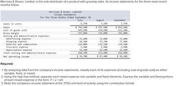 Morrisey & Brown, Limited, is the sole distributor of a product with growing sales. Its income statements for the three most recent
months follow:
Morrisey & Brown, Limited
Income Statements
For the Three Months Ended September 30
July
Sales in units
Sales
Cost of goods sold
Gross margin
Selling and administrative expenses:
Advertising expense
Shipping expense
Salaries and commissions
Insurance expense
Depreciation expense
Total selling and administrative expenses
Net operating income
6,750
$ 742,500
445,500
297,000
33,800
69,500
125,000
9,900
22,100
260,300
$ 36,700
August
7,250
$ 797,500
478,500
319,000
33,800
73,700
132, 100
9,900
22, 100
271, 600
$ 47,400
September
7,750
$ 852,500
511,500
341,000
33,800
77,900
139, 200
9,900
22,100
282,900
$ 58,100
Required:
1. By analyzing data from the company's income statements, classify each of its expenses (including cost of goods sold) as either
variable, fixed, or mixed.
2. Using the high-low method, separate each mixed expense into variable and fixed elements. Express the variable and fixed portions
of each mixed expense in the form Y = a +bX.
3. Redo the company's income statement at the 7,750-unit level of activity using the contribution format.