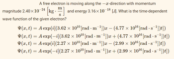 A free electron is moving along the -x-direction with momentum
-24
m
magnitude 2.40×10 [kg] and energy 3.16×10−18 [J]. What is the time-dependent
wave function of the given electron?
V(x, t) = A exp(i[(3.62 × 10¹⁰ [rad · m¯¹])x − (4.77 × 10¹6 [rad · s¯¹])t])
V(x, t) = A exp(-i[(3.62 × 10¹⁰ [rad · m¯¹])x + (4.77 × 10¹6 [rad · s¯¹])t])
V(x, t) = A exp(i[(2.27 × 10¹⁰ [rad · m¯¹])x − (2.99 × 10¹6 [rad · s¯¹])t])
V(x, t) = A exp(-i[(2.27 × 10¹⁰ [rad · m¯¹])x + (2.99 × 10¹6 [rad · s¯¹])t])