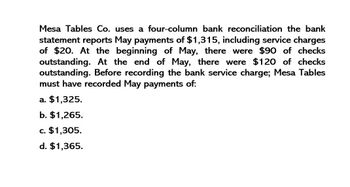 Mesa Tables Co. uses a four-column bank reconciliation the bank
statement reports May payments of $1,315, including service charges
of $20. At the beginning of May, there were $90 of checks
outstanding. At the end of May, there were $120 of checks
outstanding. Before recording the bank service charge; Mesa Tables
must have recorded May payments of:
a. $1,325.
b. $1,265.
c. $1,305.
d. $1,365.