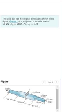 The steel bar has the original dimensions shown in the
figure. (Figure 1) It is subjected to an axial load of
50 kN. E=203 GPa, Va 0.30.
Figure
1 of 1>
50 kN
-60 mm
- 20 mm
20 mm
200 mm
20 mm
350 mm
50 mm
s0 kN
200 mm

