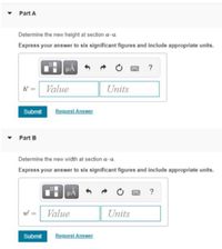 • Part A
Determine the new height at section a-a
Express your answer to six significant figures and include appropriate units.
k = Value
Units
Submit
Request Answer
• Part B
Determine the new width at section a-a.
Express your answer to six significant figures and include appropriate units.
HA
?
Value
Units
Submit
Request Answer
