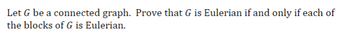 **Eulerian Graphs and Blocks**

Let \( G \) be a connected graph. Prove that \( G \) is Eulerian if and only if each of the blocks of \( G \) is Eulerian.

In this context, an *Eulerian graph* is a graph containing a closed trail that visits every edge of the graph exactly once. A *block* in a graph is a maximal connected subgraph that has no cut-vertex, which means it is connected and remains connected if any single vertex is removed. 

To prove this statement, one needs to show both directions:
- If \( G \) is Eulerian, then each block of \( G \) is Eulerian.
- If each block of \( G \) is Eulerian, then \( G \) is Eulerian.

This involves examining the properties of Eulerian graphs, degree conditions, and the structure of blocks within the graph \( G \).