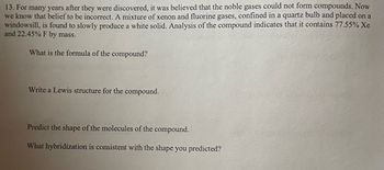 13. For many years after they were discovered, it was believed that the noble gases could not form compounds. Now
we know that belief to be incorrect. A mixture of xenon and fluorine gases, confined in a quartz bulb and placed on a
windowsill, is found to slowly produce a white solid. Analysis of the compound indicates that it contains 77.55% Xe
and 22.45% F by mass.
What is the formula of the compound?
Write a Lewis structure for the compound.
Predict the shape of the molecules of the compound.
What hybridization is consistent with the shape you predicted?