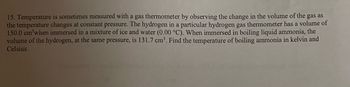 15. Temperature is sometimes measured with a gas thermometer by observing the change in the volume of the gas as
the temperature changes at constant pressure. The hydrogen in a particular hydrogen gas thermometer has a volume of
150.0 cm³when immersed in a mixture of ice and water (0.00 °C). When immersed in boiling liquid ammonia, the
volume of the hydrogen, at the same pressure, is 131.7 cm³. Find the temperature of boiling ammonia in kelvin and
Celsius.