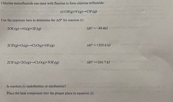 Chlorine monofluoride can react with fluorine to form chlorine trifluoride:
Use the reactions here to determine the AH for reaction (i):
20F2(g) O2(g)+2F2(g)
2CIF(g)+O₂(g) Cl₂O(g)+OF2(g)
(i) CIF(g)+F2(g)->CIF3(g)
2CIF3(g)+202(g)-Cl₂O(g)+30F2(g)
tiksling
AH° -49.4kJ
AH° +205.6 kJ
AH° +266.7 kJ
Is reaction (i) endothermic or exothermic?
Place the heat component into the proper place in equation (i):
Cathe
Dizais