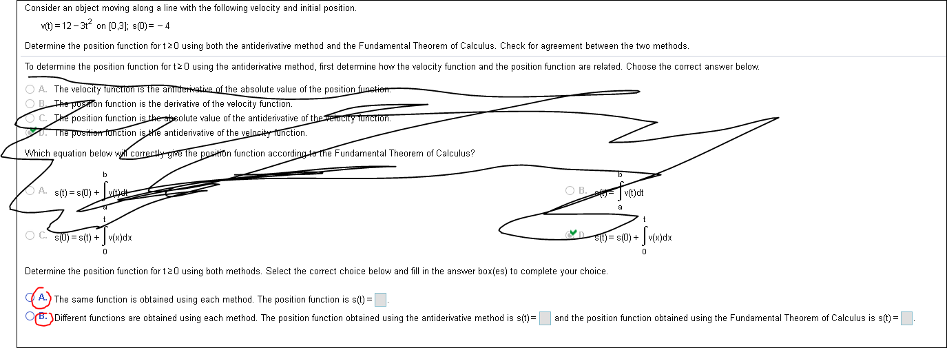 Consider an object moving along a line with the following velocity and initial position.
vit)12-3t2 on [0,3]; s(D)-4
Determine the position function for t 20 using both the antiderivative method and the Fundamental Theorem of Calculus. Check for agreement between the two methods.
To determine the position function for t 0 using the antiderivative method, first determine how the velocity function and the position function are related. Choose the correct answer below.
OA. The velocity function is the antiderivative of the absolute value of the position funetiom.
OB The pusTon function is the derivative of the velocity function.
C. The position function is the absolute value of the antiderivative of the verocity Tunction.
The pusitien function is he antiderivative of the velncity function.
Which equation below will correcthy give the position function according to the Fundamental Theorem of Calculus?
O B. vit)dt
A. s(t) s(0)
+
n
O C. SUs(t) v(x)dx
Sttj= s(0)+
Determine the position function for t20 using both methods. Select the correct choice below and fill in the answer box(es) to complete your choice.
A. The same function is obtained using each method. The position function is s(t)
OrBDifferent functions are obtained using each method. The position function obtained using the antiderivative method is s(t)
and the position function obtained using the Fundamental Theorem of Calculus is s(t)

