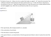 3. A block of mass m1 = 250g is at rest on a plane that makes an angle 0 = 30 ° about the horizontal. The
coefficient of kinetic friction between the block and the plane is µc = 0.100. This block is attached to a
second block of mass m2 = 200g that hangs freely from a rope that passes from a pulley without friction
and with negligible mass. When the second block has fallen 30 cm, its speed is;
a, 83 cm /s
b. 160 cm / s
30
If the rope breaks, after having traveled h / 2, calculate:
• The acceleration of each block.
• The time block 2 reaches the ground.
• The speed of block 2, an instant before it hits the ground and of block 1 when it reaches the end of the
ramp.
