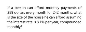 If a person can afford monthly payments of
389 dollars every month for 242 months, what
is the size of the house he can afford assuming
the interest rate is 8.1% per year, compounded
monthly?