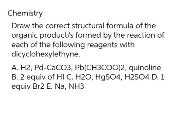 Chemistry
Draw the correct structural formula of the
organic product/s formed by the reaction of
each of the following reagents with
dicyclohexylethyne.
A. H2, Pd-CaCO3, Pb(CH3COO)2, quinoline
B. 2 equiv of HI C. H2O, HgSO4, H2SO4 D. 1
equiv Br2 E. Na, NH3