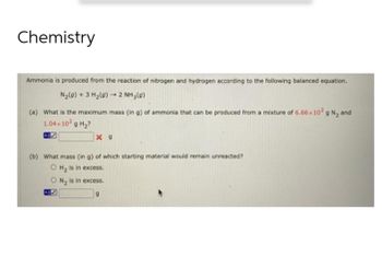 Chemistry
Ammonia is produced from the reaction of nitrogen and hydrogen according to the following balanced equation.
N₂(g) + 3 H₂(g) → 2NH₂(0)
(a) What is the maximum mass (in g) of ammonia that can be produced from a mixture of 6.66x10² g N₂ and
1.04×102 g H₂?
X 9
(b) What mass (in g) of which starting material would remain unreacted?
O H₂ is in excess.
O N₂ is in excess.
9
405