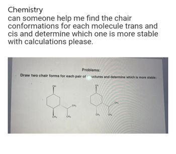 Chemistry
can someone
conformations
help me find the chair
for each molecule trans and
cis and determine which one is more stable
with calculations please.
Problems:
Draw two chair forms for each pair of uctures and determine which is more stable:
OH
CH₂
CH₂
CH₂
d
CH₂
CH₂
CH₂