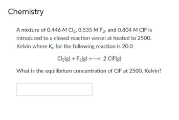 Chemistry
A mixture of 0.446 M Cl2, 0.535 M F2, and 0.804 M CIF is
introduced to a closed reaction vessel at heated to 2500.
Kelvin where Ke for the following reaction is 20.0
Cl₂(g) + F2(g) →→→→ 2 CIF(g)
What is the equilibrium concentration of CIF at 2500. Kelvin?