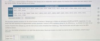 In a current study, a random sample of 20 teachers from Georgia and an independent random sample of 20 teachers from Indiana have been asked to report
their annual income. The data obtained are as follows.
Georgia
33567, 41744, 51186, 30464, 51606, 42617, 48830, 41455, 49371, 40828, 44007, 42605, 34923, 30519, 42581, 52952, 45651,
45084, 35455, 27800
Send data to calculator
Indiana
Annual income in dollars
29227, 35464, 45458, 32113, 29125, 38494, 23709, 32874, 34046, 21221, 39527, 56140, 38977, 47806, 44866, 36325, 34654,
38647, 37073, 36344
Send data to Excel
The population standard deviations for the annual incomes of teachers in Georgia and in Indiana are estimated as $6500 and $6350, respectively. It is also
known that both populations are approximately normally distributed. Construct a 90% confidence interval for the difference between the mean annual
income of teachers from Georgia (,) and the mean annual income of teachers from Indiana (₂). Then find the lower limit and upper limit of the 90%
confidence interval.
Carry your intermediate computations to at least three decimal places. Round your answers to at least two decimal places. (If necessary, consult a list of
formulas.)
Lower limit:
Upper limit:
B