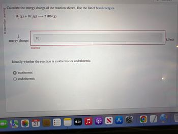 Macmillan Learning
Calculate the energy change of the reaction shown. Use the list of bond energies.
H₂(g) + Br₂(g) →→→ 2 HBr(g)
I
energy change:
101
Incorrect
Identify whether the reaction is exothermic or endothermic.
exothermic
endothermic
FEB
21
tv
NA
kJ/mol