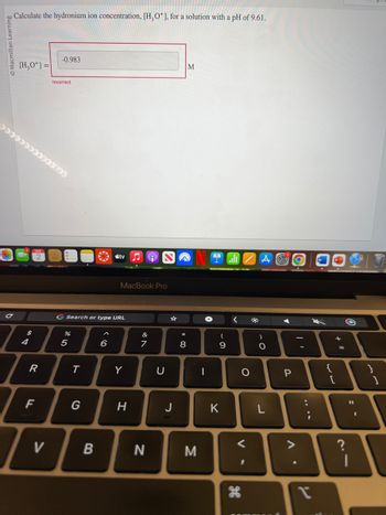 Macmillan Learning
Calculate the hydronium ion concentration, [H₂O*], for a solution with a pH of 9.61.
[H₂O+] =
******
C
4
R
F
V
-0.983
Incorrect
%
G Search or type URL
5
T
G
B
tv
6
MacBook Pro
Y
H
&
7
N
U
J
* 00
M
8
M
I
(
-
9
K
<
O
V-
H
-O
B
P
'
-
:
;
P
{
+ 11
[
=
21
?
11
1