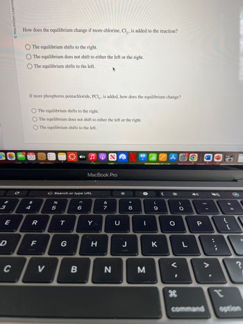 3
Ⓒ Macmillan Learnin
E
D
How does the equilibrium change if more chlorine, Cl₂, is added to the reaction?
O The equilibrium shifts to the right.
O The equilibrium does not shift to either the left or the right.
O The equilibrium shifts to the left.
If more phosphorus pentachloride, PC15, is added, how does the equilibrium change?
O The equilibrium shifts to the right.
O The equilibrium does not shift to either the left or the right.
O The equilibrium shifts to the left.
R
F
V
%
G Search or type URL
5
T
G
tv
6
B
MacBook Pro
Y
H
&
7
N
U
* 00
8
-
M
(
9
K
<
*
O
V
)
O
4)
P
V
+
fl
command option