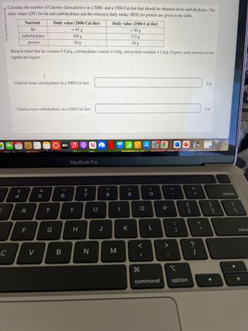 E
Macmillan
I
Calculate the number of Calories (kilocalories) in a 2000- and a 2500-Cal diet that should be obtained from carbohydrates. The
daily values (DV) for fat and carbohydrates and the reference daily intake (RDI) for protein are given in the table.
C
7
4
Keep in mind that fat contains 9 Cal/g, carbohydrates contain 4 Cal/g, and protein contains 4 Cal/g. Express your answers to two
significant figures.
I
Calories from carbohydrates in a 2000-Cal diet:
FEB
20
Nutrient
fat
carbohydrates
protein
Calories from carbohydrates in a 2500-Cal diet:
69 +
$
R
F
V
%
Daily value (2000-Cal diet)
< 65 g
300 g
50 g
5
T
G
stv♫♬
6
B
MacBook Pro
Y
H
v lo
&
7
N
U
J
*
+00
Daily value (2500-Cal diet)
< 80 g
375 g
50 g
8
M
-
(
9
K
ZA
A
O
V -
<
H
க
)
O
L
O
P
>
A
I
command option
:
;
{
[
+
=
Cal
?
Cal
}
]
11
B
delete
retur