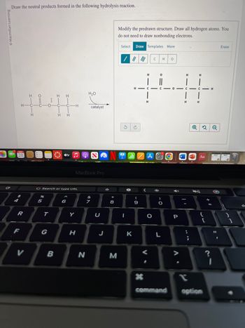 C
Draw the neutral products formed in the following hydrolysis reaction.
MAR
28
$
H-C
R
F
H
V
H
-C
%
5
O
I |
T
HH
G Search or type URL
B
-C-C-H
| |
H H
tv
6
Y
MacBook Pro
H
H₂O
N
of A
catalyst
7
U
00 *
8
Modify the predrawn structure. Draw all hydrogen atoms. You
do not need to draw nonbonding electrons.
M
Select Draw Templates More
/ ||| |||
3
INTOZA
I
H
4:41
H H
K
(
9
H
H
<
O
V.
C H 0
*
)
O
L
A»
P
A
||
;
Q
H
Aa
4)
command option
2 Q
+
H
=
24
?
Erase
1