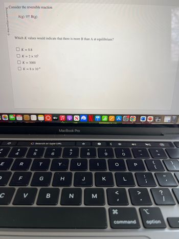 e
E
D
Macmillan Learning
C
Consider the reversible reaction
A(g) B(g)
Which K values would indicate that there is more B than A at equilibrium?
20
$
4
K = 0.8
K = 2 x 105
K = 3000
K = 8 x 10-⁹
R
F
V
*
G Search or type URL
5
T
G
B
tv ♫
6
MacBook Pro
Y
H
&
7
N
U
☆
J
* 00
8
I
M
(
9
K
<
A Call
22
O
<
H
-O
)
O
L
P
Δ·
:
{
+
[
command option
11
3