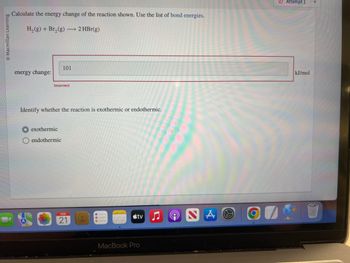 O Macmillan Learning
Calculate the energy change of the reaction shown. Use the list of bond energies.
H₂(g) + Br₂(g) → 2 HBr(g)
energy change:
101
Incorrect
Identify whether the reaction is exothermic or endothermic.
exothermic
endothermic
FEB
21
tv
MacBook Pro
N
A
O
Attempt 1
kJ/mol