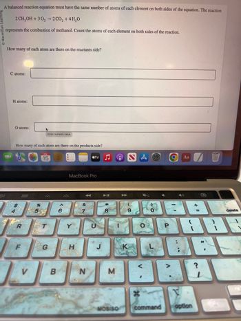 A balanced reaction equation must have the same number of atoms of each element on both sides of the equation. The reaction
2 CH₂OH +30₂ → 2 CO₂ + 4H₂O
represents the combustion of methanol. Count the atoms of each element on both sides of the reaction.
3.0
How many of each atom are there on the reactants side?
C atoms:
H atoms:
O atoms:
How many of each atom are there on the products side?
R
F
V
*5
%
NE
Enter numeric value
15
T
G
B
MacBook Pro
i
H
tv
N
M
MOSISO
Co
O
<
S
0
command
Р
O
>
Aa
{
PARR
1
V
option
8
G
delete