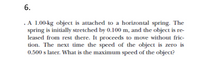 6.
.A 1.00-kg object is attached to a horizontal spring. The
spring is initially stretched by 0.100 m, and the object is re-
leased from rest there. It proceeds to move without fric-
tion. The next time the speed of the object is zero is
0.500 s later. What is the maximum speed of the object?
